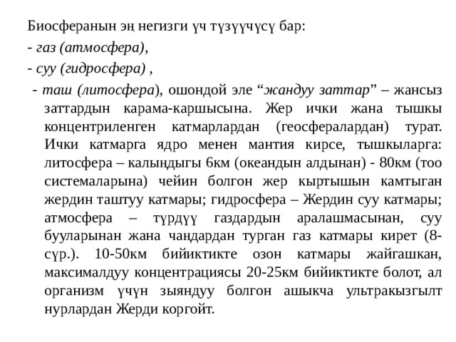 Биосферанын эң негизги үч түзүүчүсү бар: - газ (атмосфера) , - суу (гидросфера) ,  - таш (литосфера ), ошондой эле “ жандуу заттар ” – жансыз заттардын карама-каршысына. Жер ички жана тышкы концентриленген катмарлардан (геосфералардан) турат. Ички катмарга ядро менен мантия кирсе, тышкыларга: литосфера – калыңдыгы 6км (океандын алдынан) - 80км (тоо системаларына) чейин болгон жер кыртышын камтыган жердин таштуу катмары; гидросфера – Жердин суу катмары; атмосфера – түрдүү газдардын аралашмасынан, суу бууларынан жана чаңдардан турган газ катмары кирет (8-сүр.). 10-50км бийиктикте озон катмары жайгашкан, максималдуу концентрациясы 20-25км бийиктикте болот, ал организм үчүн зыяндуу болгон ашыкча ультракызгылт нурлардан Жерди коргойт. 
