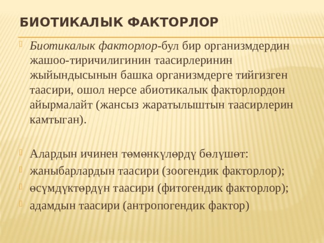 Биотикалык факторлор Биотикалык факторлор -бул бир организмдердин жашоо-тиричилигинин таасирлеринин жыйындысынын башка организмдерге тийгизген таасири, ошол нерсе абиотикалык факторлордон айырмалайт (жансыз жаратылыштын таасирлерин камтыган). Алардын ичинен төмөнкүлөрдү бөлүшөт: жаныбарлардын таасири (зоогендик факторлор); өсүмдүктөрдүн таасири (фитогендик факторлор); адамдын таасири (антропогендик фактор) 