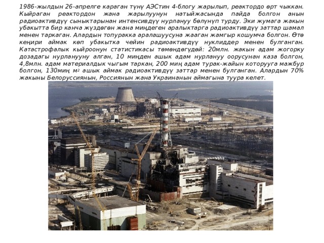 1986-жылдын 26-апрелге караган түнү АЭСтин 4-блогу жарылып, реактордо өрт чыккан. Кыйраган реактордон жана жарылуунун натыйжасында пайда болгон анын радиоактивдүү сыныктарынан интенсивдүү нурлануу бөлүнүп турду. Эки жумага жакын убакытта бир канча жүздөгөн жана миңдеген аралыктарга радиоактивдүү заттар шамал менен таркаган. Алардын топуракка аралашуусуна жааган жамгыр кошумча болгон. Өтө кеңири аймак көп убакытка чейин радиоактивдүү нуклиддер менен булганган. Катастрофалык кыйроонун статистикасы төмөндөгүдөй: 20млн. жакын адам жогорку дозадагы нурланууну алган, 10 миңден ашык адам нурлануу оорусунан каза болгон, 4,8млн. адам материалдык чыгым таркан, 200 миң адам турак-жайын которууга мажбур болгон, 130миң м 2 ашык аймак радиоактивдүү заттар менен булганган. Алардын 70% жакыны Белоруссиянын, Россиянын жана Украинанын аймагына туура келет. 