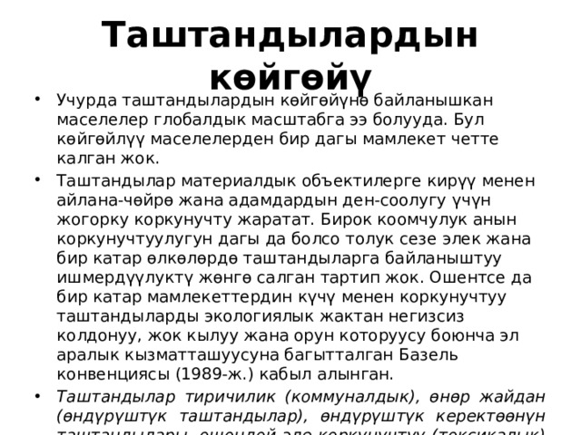 Таштандылардын көйгөйү Учурда таштандылардын көйгөйүнө байланышкан маселелер глобалдык масштабга ээ болууда. Бул көйгөйлүү маселелерден бир дагы мамлекет четте калган жок. Таштандылар материалдык объектилерге кирүү менен айлана-чөйрө жана адамдардын ден-соолугу үчүн жогорку коркунучту жаратат. Бирок коомчулук анын коркунучтуулугун дагы да болсо толук сезе элек жана бир катар өлкөлөрдө таштандыларга байланыштуу ишмердүүлуктү жөнгө салган тартип жок. Ошентсе да бир катар мамлекеттердин күчү менен коркунучтуу таштандыларды экологиялык жактан негизсиз колдонуу, жок кылуу жана орун которуусу боюнча эл аралык кызматташуусуна багытталган Базель конвенциясы (1989-ж.) кабыл алынган. Таштандылар тиричилик (коммуналдык), өнөр жайдан (өндүрүштүк таштандылар), өндүрүштүк керектөөнүн таштандылары, ошондой эле коркунучтуу (токсикалык) жана радиоактивдүү таштандылар болуп бөлүнөт 