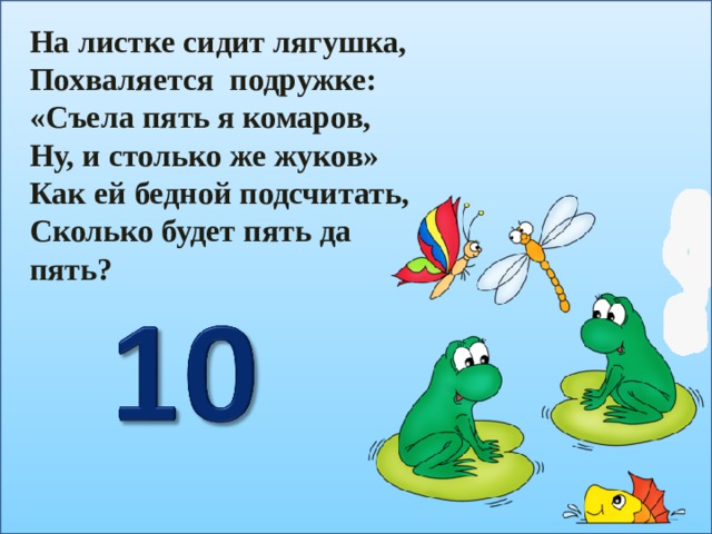 На листке сидит лягушка, Похваляется подружке: «Съела пять я комаров, Ну, и столько же жуков» Как ей бедной подсчитать, Сколько будет пять да пять? 