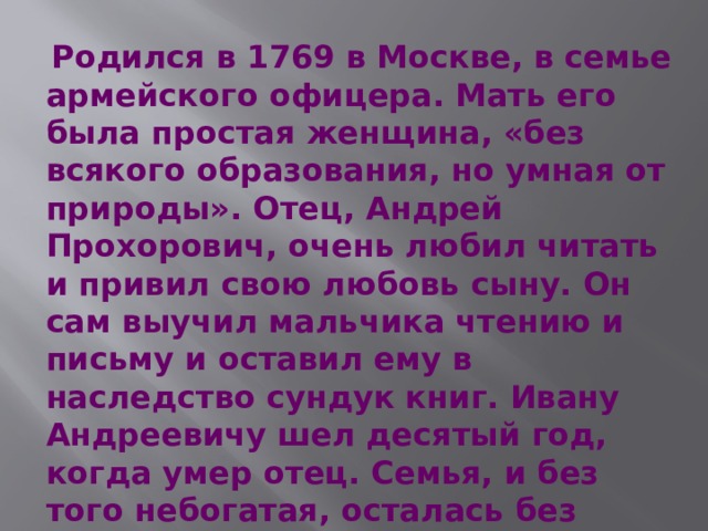  Родился в 1769 в Москве, в семье армейского офицера. Мать его была простая женщина, «без всякого образования, но умная от природы». Отец, Андрей Прохорович, очень любил читать и привил свою любовь сыну. Он сам выучил мальчика чтению и письму и оставил ему в наследство сундук книг. Ивану Андреевичу шел десятый год, когда умер отец. Семья, и без того небогатая, осталась без всяких средств к существованию. 