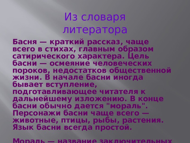 Из словаря литератора Басня — краткий рассказ, чаще всего в стихах, главным образом сатирического характера. Цель басни — осмеяние человеческих пороков, недостатков общественной жизни. В начале басни иногда бывает вступление, подготавливающее читателя к дальнейшему изложению. В конце басни обычно дается 