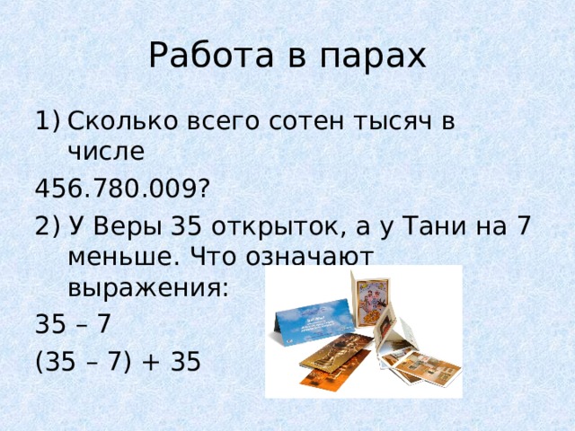 Работа в парах Сколько всего сотен тысяч в числе 456.780.009? 2) У Веры 35 открыток, а у Тани на 7 меньше. Что означают выражения: 35 – 7 (35 – 7) + 35 
