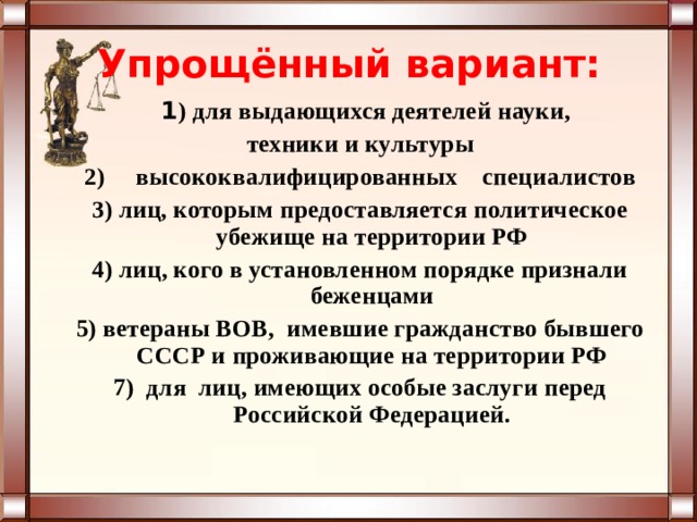 Упрощённый вариант:    1 ) для выдающихся деятелей науки, техники и культуры 2) высококвалифицированных специалистов 3) лиц, которым предоставляется политическое убежище на территории РФ 4) лиц, кого в установленном порядке признали беженцами 5) ветераны ВОВ, имевшие гражданство бывшего СССР и проживающие на территории РФ 7) для лиц, имеющих особые заслуги перед Российской Федерацией. 