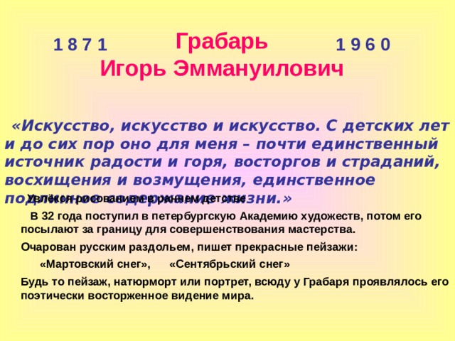 Грабарь Игорь Эммануилович 1 8 7 1 1 9 6 0  «Искусство, искусство и искусство. С детских лет и до сих пор оно для меня – почти единственный источник радости и горя, восторгов и страданий, восхищения и возмущения, единственное подлинное содержание жизни.»  Увлёкся рисованием в раннем детстве  В 32 года поступил в петербургскую Академию художеств, потом его посылают за границу для совершенствования мастерства. Очарован русским раздольем, пишет прекрасные пейзажи:  «Мартовский снег», «Сентябрьский снег» Будь то пейзаж, натюрморт или портрет, всюду у Грабаря проявлялось его поэтически восторженное видение мира. 