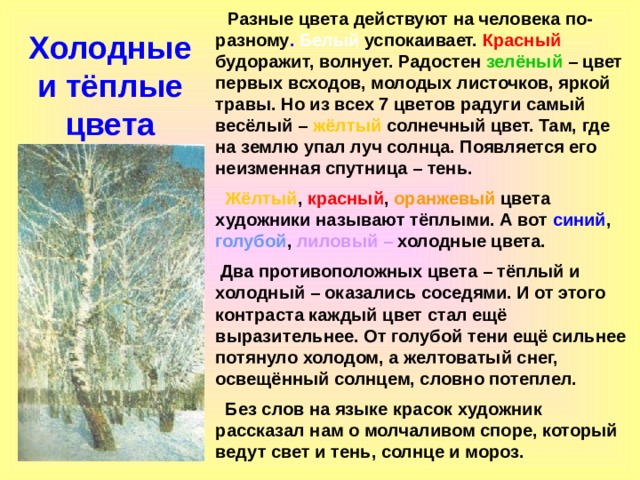  Разные цвета действуют на человека по-разному . Белый успокаивает. Красный будоражит, волнует. Радостен зелёный – цвет первых всходов, молодых листочков, яркой травы. Но из всех 7 цветов радуги самый весёлый – жёлтый солнечный цвет. Там, где на землю упал луч солнца. Появляется его неизменная спутница – тень.  Жёлтый , красный , оранжевый цвета художники называют тёплыми. А вот синий , голубой , лиловый  – холодные цвета.  Два противоположных цвета – тёплый и холодный – оказались соседями. И от этого контраста каждый цвет стал ещё выразительнее. От голубой тени ещё сильнее потянуло холодом, а желтоватый снег, освещённый солнцем, словно потеплел.  Без слов на языке красок художник рассказал нам о молчаливом споре, который ведут свет и тень, солнце и мороз.  Холодные и тёплые цвета 