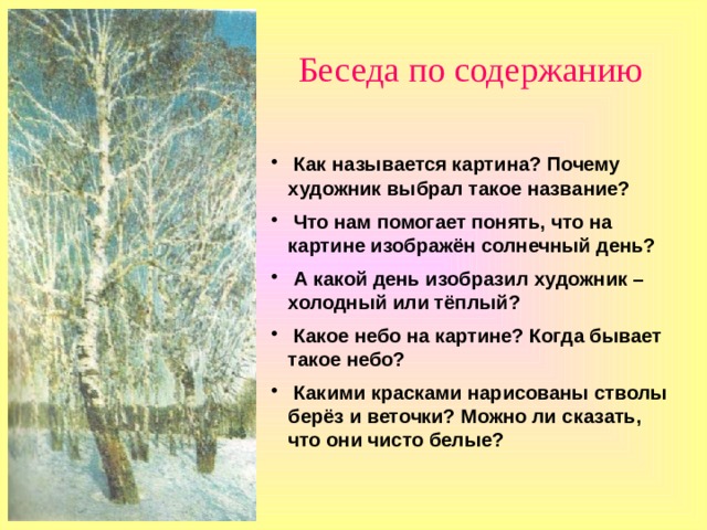 Беседа по содержанию  Как называется картина? Почему художник выбрал такое название?  Что нам помогает понять, что на картине изображён солнечный день?  А какой  день изобразил художник – холодный или тёплый?  Какое небо на картине? Когда бывает такое небо?  Какими красками нарисованы стволы берёз и веточки? Можно ли сказать, что они чисто белые?   