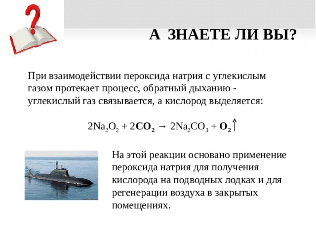 A ЗНАЕТЕ ЛИ ВЫ? При взаимодействии пероксида натрия с углекислым газом протекает процесс, обратный дыханию - углекислый газ связывается, а кислород выделяется: 2Na 2 О 2 + 2 СО 2  → 2Na 2 CО 3 + О 2 На этой реакции основано применение пероксида натрия для получения кислорода на подводных лодках и для регенерации воздуха в закрытых помещениях.  