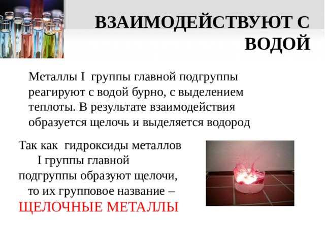 ВЗАИМОДЕЙСТВУЮТ С ВОДОЙ Металлы I группы главной подгруппы реагируют с водой бурно, с выделением теплоты. В результате взаимодействия образуется щелочь и выделяется водород Так как гидроксиды металлов I группы главной подгруппы образуют щелочи, то их групповое название – ЩЕЛОЧНЫЕ МЕТАЛЛЫ  
