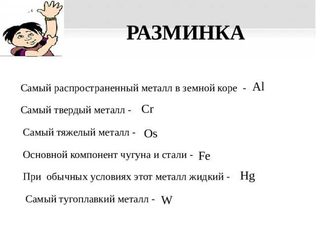 РАЗМИНКА Al Самый распространенный металл в земной коре - Cr Самый твердый металл -  Самый тяжелый металл - Os Основной компонент чугуна и стали - Fe Hg При обычных условиях этот металл жидкий - Самый тугоплавкий металл - W  