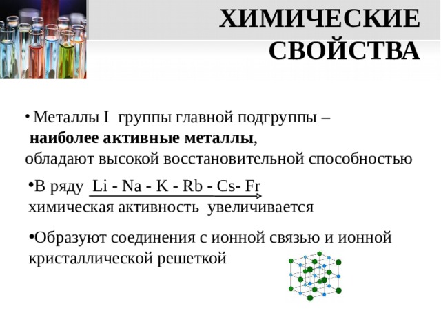 ХИМИЧЕСКИЕ СВОЙСТВА  Металлы I группы главной подгруппы –  наиболее активные металлы , обладают высокой восстановительной способностью В ряду Li  -  Na - K -  Rb - Cs- Fr  химическая активность увеличивается Образуют соединения с ионной связью и ионной кристаллической решеткой  