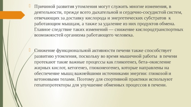 Причиной развития утомления могут служить многие изменения, в деятельности, прежде всего дыхательной и сердечно-сосудистой систем, отвечающих за доставку кислорода и энергетических субстратов к работающим мышцам, а также за удаление из них продуктов обмена. Главное следствие таких изменений — снижение кислородтранспортных возможностей организма работающего человека. Снижение функциональной активности печени также способствует развитию утомления, поскольку во время мышечной работы в печени протекают такие важные процессы как гликогенез, бета–окисление жирных кислот, кетогенез, глюконеогенез, которые направлены на обеспечение мышц важнейшими источниками энергии: глюкозой и кетоновыми телами. Поэтому для спортивной практики используют гепатопротекторы для улучшение обменных процессов в печени. 