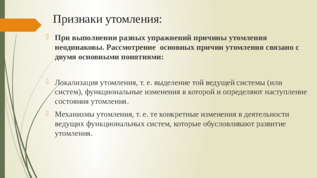 Признаки утомления: При выполнении разных упражнений причины утомления неодинаковы. Рассмотрение основных причин утомления связано с двумя основными понятиями: Локализация утомления, т. е. выделение той ведущей системы (или систем), функциональные изменения в которой и определяют наступление состояния утомления. Механизмы утомления, т. е. те конкретные изменения в деятельности ведущих функциональных систем, которые обусловливают развитие утомления. 