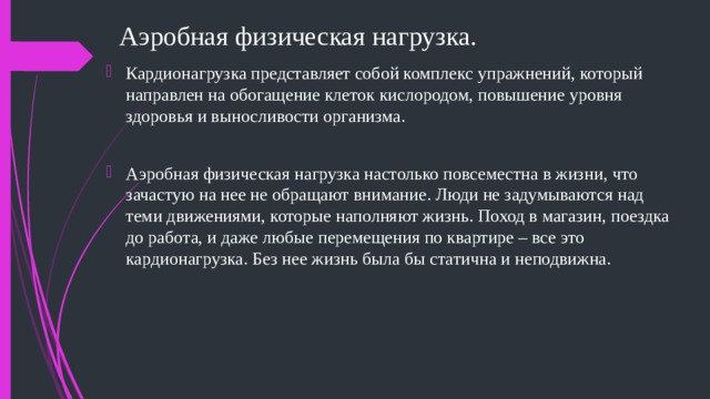 Аэробная физическая нагрузка. Кардионагрузка представляет собой комплекс упражнений, который направлен на обогащение клеток кислородом, повышение уровня здоровья и выносливости организма. Аэробная физическая нагрузка настолько повсеместна в жизни, что зачастую на нее не обращают внимание. Люди не задумываются над теми движениями, которые наполняют жизнь. Поход в магазин, поездка до работа, и даже любые перемещения по квартире – все это кардионагрузка. Без нее жизнь была бы статична и неподвижна. 