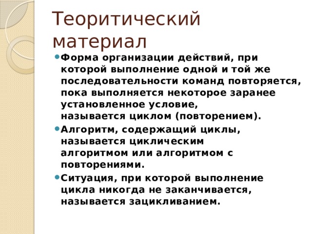 Теоритический материал Форма организации действий, при которой выполнение одной и той же последовательности команд повторяется, пока выполняется некоторое заранее установленное условие, называется циклом (повторением). Алгоритм, содержащий циклы, называется циклическим алгоритмом или алгоритмом с повторениями. Ситуация, при которой выполнение цикла никогда не заканчивается, называется зацикливанием. 