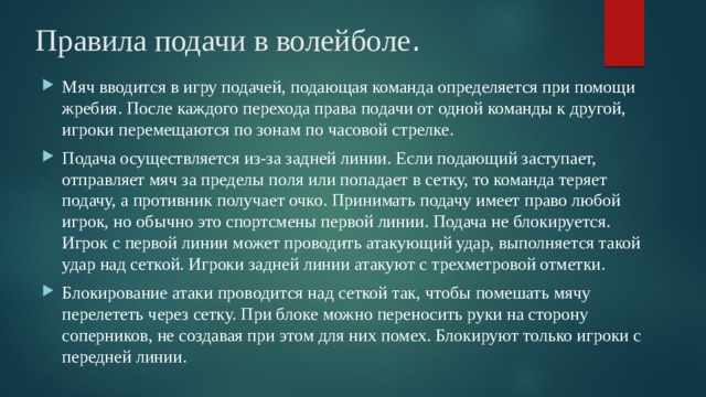 Правила подачи в волейболе .   Мяч вводится в игру подачей, подающая команда определяется при помощи жребия. После каждого перехода права подачи от одной команды к другой, игроки перемещаются по зонам по часовой стрелке. Подача осуществляется из-за задней линии. Если подающий заступает, отправляет мяч за пределы поля или попадает в сетку, то команда теряет подачу, а противник получает очко. Принимать подачу имеет право любой игрок, но обычно это спортсмены первой линии. Подача не блокируется. Игрок с первой линии может проводить атакующий удар, выполняется такой удар над сеткой. Игроки задней линии атакуют с трехметровой отметки. Блокирование атаки проводится над сеткой так, чтобы помешать мячу перелететь через сетку. При блоке можно переносить руки на сторону соперников, не создавая при этом для них помех. Блокируют только игроки с передней линии. 