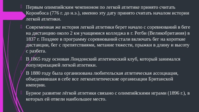 Первым олимпийским чемпионом по легкой атлетике принято считать Короибоса (776 г. до н.э.), именно эту дату принято считать началом истории легкой атлетики. Современная же история легкой атлетики берет начало с соревнований в беге на дистанцию около 2 км учащимися колледжа в г. Регби (Великобритания) в 1837 г. Позднее в программу соревнований стали включать бег на короткие дистанции, бег с препятствиями, метание тяжести, прыжки в длину и высоту с разбега. В 1865 году основан Лондонский атлетический клуб, который занимался популяризацией легкой атлетики. В 1880 году была организована любительская атлетическая ассоциация, объединившая в себе все легкоатлетические организации Британской империи. Бурное развитие лёгкой атлетики связано с олимпийскими играми (1896 г.), в которых ей отвели наибольшее место. 