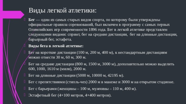 Виды легкой атлетики: Бег — один из самых старых видов спорта, по которому были утверждены официальные правила соревнований, был включен в программу с самых первых Олимпийских игр современности 1896 года. Бег в легкой атлетике представлен следующими видами: спринт, бег на средние дистанции, бег на длинные дистанции, барьерный бег, эстафета. Виды бега в легкой атлетике: Бег на короткие дистанции (100 м, 200 м, 400 м), к нестандартным дистанциям можно отнести 30 м, 60 м, 300 м. Бег на средние дистанции (800 м, 1500 м, 3000 м), дополнительно можно выделить 600, 1000, 1610 м (миля), 2000 м. Бег на длинные дистанции (5000 м, 10000 м, 42195 м). Бег с препятствиями (стипль-чез) 2000 м в манеже и 3000 м на открытом стадионе. Бег с барьерами (женщины – 100 м, мужчины – 110 м, 400 м). Эстафетный бег (4×100 метров, 4×400 метров). 