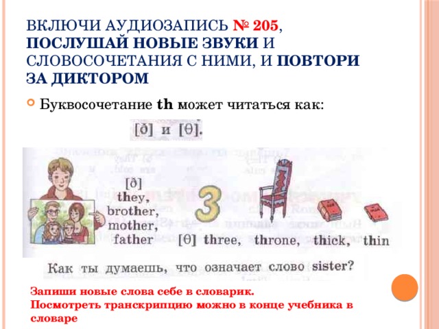 Включи аудиозапись № 205 , послушай новые звуки и словосочетания с ними, и ПОВТОРИ ЗА ДИКТОРОМ Буквосочетание th может читаться как: Запиши новые слова себе в словарик. Посмотреть транскрипцию можно в конце учебника в словаре 