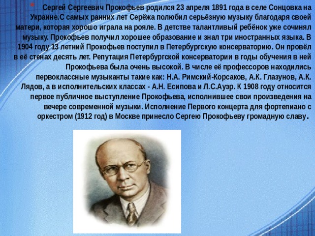 Сергей Сергеевич Прокофьев родился 23 апреля 1891 года в селе Сонцовка на Украине.С самых ранних лет Серёжа полюбил серьёзную музыку благодаря своей матери, которая хорошо играла на рояле. В детстве талантливый ребёнок уже сочинял музыку. Прокофьев получил хорошее образование и знал три иностранных языка. В 1904 году 13 летний Прокофьев поступил в Петербургскую консерваторию. Он провёл в её стенах десять лет. Репутация Петербургской консерватории в годы обучения в ней Прокофьева была очень высокой. В числе её профессоров находились первоклассные музыканты такие как: Н.А. Римский-Корсаков, А.К. Глазунов, А.К. Лядов, а в исполнительских классах - А.Н. Есипова и Л.С.Ауэр. К 1908 году относится первое публичное выступление Прокофьева, исполнившее свои произведения на вечере современной музыки. Исполнение Первого концерта для фортепиано с оркестром (1912 год) в Москве принесло Сергею Прокофьеву громадную славу .               