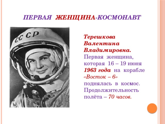 Первая женщина -космонавт   Терешкова Валентина Владимировна. Первая женщина, которая 16 – 19 июня 1963 года на корабле «Восток – 6» поднялась в космос. Продолжительность полёта – 70 часов. 
