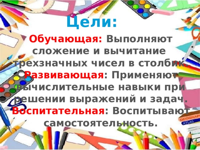 Цели: Обучающая: Выполняют сложение и вычитание трехзначных чисел в столбик. Развивающая : Применяют вычислительные навыки при решении выражений и задач. Воспитательная : Воспитывают самостоятельность. 