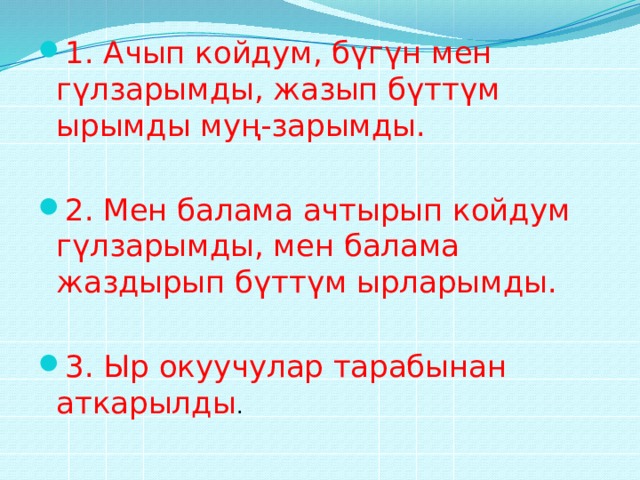 1. Ачып койдум, бүгүн мен гүлзарымды, жазып бүттүм ырымды муң-зарымды. 2. Мен балама ачтырып койдум гүлзарымды, мен балама жаздырып бүттүм ырларымды. 3. Ыр окуучулар тарабынан аткарылды . 