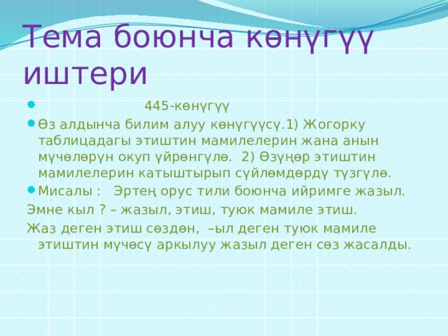 Тема боюнча көнүгүү иштери  445-көнүгүү Өз алдынча билим алуу көнүгүүсү.1) Жогорку таблицадагы этиштин мамилелерин жана анын мүчөлөрүн окуп үйрөнгүлө. 2) Өзүңөр этиштин мамилелерин катыштырып сүйлөмдөрдү түзгүлө. Мисалы : Эртең орус тили боюнча ийримге жазыл. Эмне кыл ? – жазыл, этиш, туюк мамиле этиш. Жаз деген этиш сөздөн, –ыл деген туюк мамиле этиштин мүчөсү аркылуу жазыл деген сөз жасалды. 