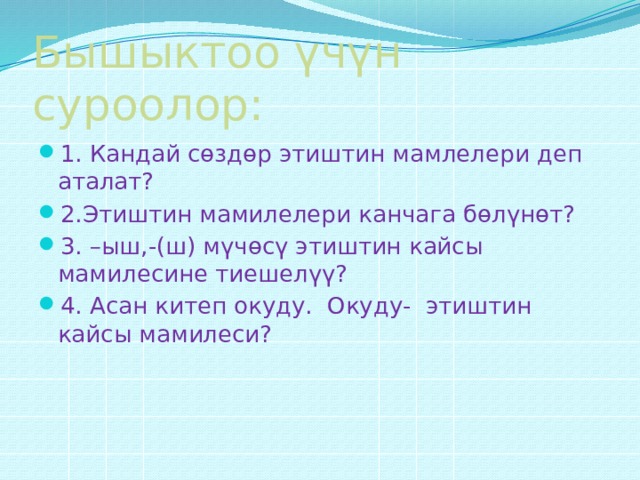 Бышыктоо үчүн суроолор: 1. Кандай сөздөр этиштин мамлелери деп аталат? 2.Этиштин мамилелери канчага бөлүнөт? 3. –ыш,-(ш) мүчөсү этиштин кайсы мамилесине тиешелүү? 4. Асан китеп окуду. Окуду- этиштин кайсы мамилеси? 