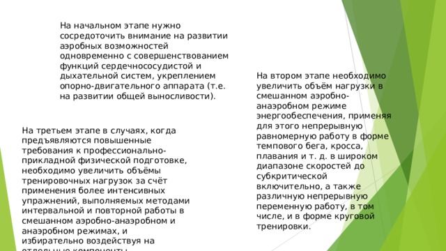 На начальном этапе нужно сосредоточить внимание на развитии аэробных возможностей одновременно с совершенствованием функций сердечнососудистой и дыхательной систем, укреплением опорно-двигательного аппарата (т.е. на развитии общей выносливости). На втором этапе необходимо увеличить объём нагрузки в смешанном аэробно-анаэробном режиме энергообеспечения, применяя для этого непрерывную равномерную работу в форме темпового бега, кросса, плавания и т. д. в широком диапазоне скоростей до субкритической включительно, а также различную непрерывную переменную работу, в том числе, и в форме круговой тренировки. На третьем этапе в случаях, когда предъявляются повышенные требования к профессионально-прикладной физической подготовке, необходимо увеличить объёмы тренировочных нагрузок за счёт применения более интенсивных упражнений, выполняемых методами интервальной и повторной работы в смешанном аэробно-анаэробном и анаэробном режимах, и избирательно воздействуя на отдельные компоненты специфической выносливости. 