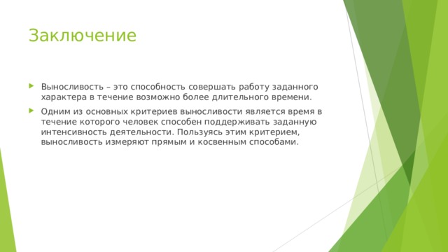 Заключение Выносливость – это способность совершать работу заданного характера в течение возможно более длительного времени. Одним из основных критериев выносливости является время в течение которого человек способен поддерживать заданную интенсивность деятельности. Пользуясь этим критерием, выносливость измеряют прямым и косвенным способами.  
