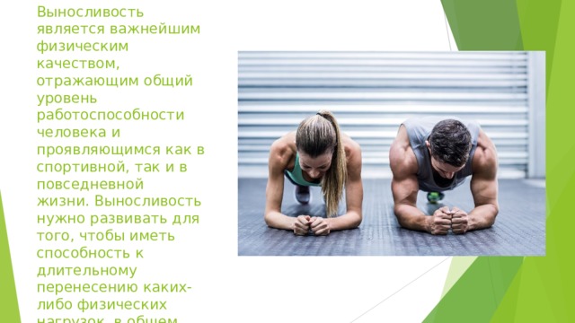 Выносливость является важнейшим физическим качеством, отражающим общий уровень работоспособности человека и проявляющимся как в спортивной, так и в повседневной жизни. Выносливость нужно развивать для того, чтобы иметь способность к длительному перенесению каких-либо физических нагрузок, в общем, чтобы как можно дольше не утомиться . 