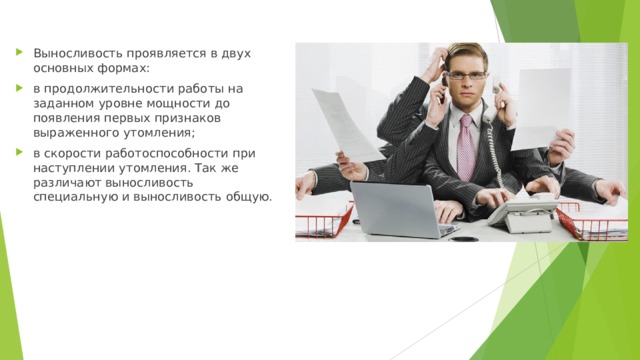 Выносливость проявляется в двух основных формах: в продолжительности работы на заданном уровне мощности до появления первых признаков выраженного утомления; в скорости работоспособности при наступлении утомления. Так же различают выносливость специальную и выносливость общую.  