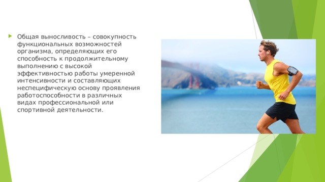 Общая выносливость – совокупность функциональных возможностей организма, определяющих его способность к продолжительному выполнению с высокой эффективностью работы умеренной интенсивности и составляющих неспецифическую основу проявления работоспособности в различных видах профессиональной или спортивной деятельности.  