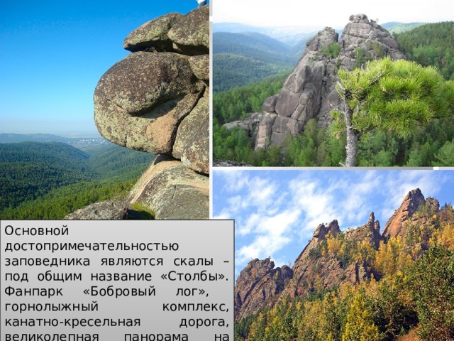 Основной достопримечательностью заповедника являются скалы – под общим название «Столбы». Фанпарк «Бобровый лог», горнолыжный комплекс, канатно-кресельная дорога, великолепная панорама на заповедник привлекательны для туристов. 