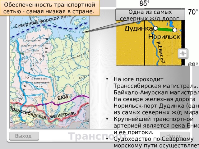 Обеспеченность транспортной сетью - самая низкая в стране. Одна из самых северных ж/д дорог На юге проходит Транссибирская магистраль, Байкало-Амурская магистраль. На севере железная дорога Норильск-порт Дудинка (одна из самых северных ж/д мира). Крупнейшей транспортной артерией является река Енисей и ее притоки. Судоходство по Северному морскому пути осуществляется летом с помощью ледоколов. В условиях неразвитой транспортной сети важную роль играет воздушный транспорт. Транспорт Выход Назад  