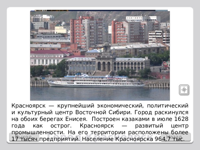 Красноярск — крупнейший экономический, политический и культурный центр Восточной Сибири. Город раскинулся на обоих берегах Енисея. Построен казаками в июле 1628 года как острог. Красноярск — развитый центр промышленности. На его территории расположены более 17 тысяч предприятий.  Население Красноярска 964,7 тыс. Город Красноярск Выход Назад 