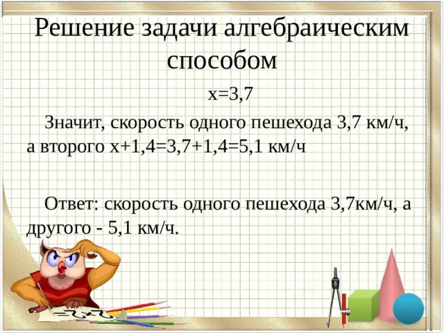 Решение задачи алгебраическим способом х=3,7 Значит, скорость одного пешехода 3,7 км/ч, а второго х+1,4=3,7+1,4=5,1 км/ч Ответ: скорость одного пешехода 3,7км/ч, а другого - 5,1 км/ч. 
