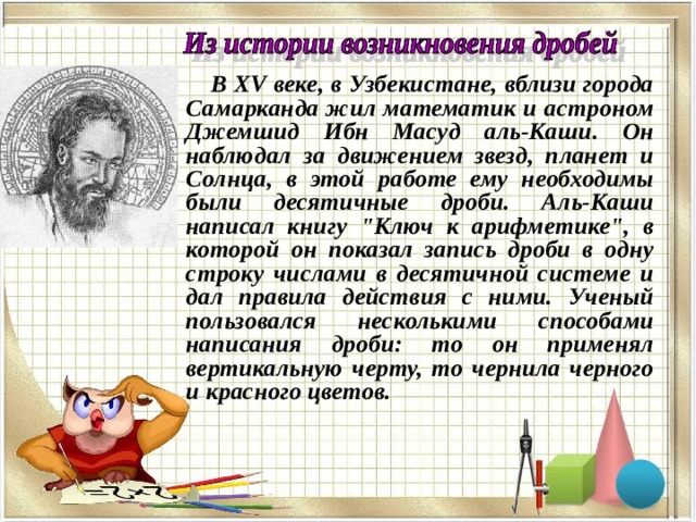 В XV веке, в Узбекистане, вблизи города Самарканда жил математик и астроном Джемшид Ибн Масуд аль-Каши. Он наблюдал за движением звезд, планет и Солнца, в этой работе ему необходимы были десятичные дроби. Аль-Каши написал книгу 