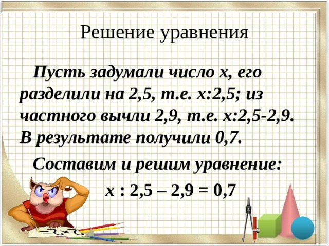 Решение уравнения Пусть задумали число х, его разделили на 2,5, т.е. х:2,5; из частного вычли 2,9, т.е. х:2,5-2,9. В результате получили 0,7. Составим и решим уравнение: х : 2,5 – 2,9 = 0,7  