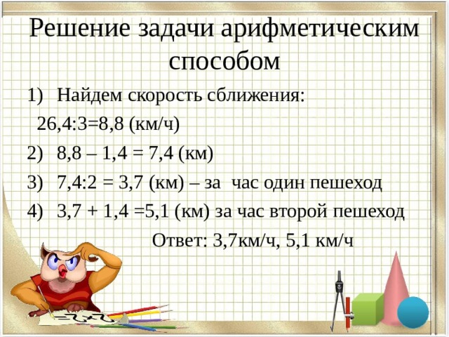 Решение задачи арифметическим способом Найдем скорость сближения:  26,4:3=8,8 (км/ч) 8,8 – 1,4 = 7,4 (км) 7,4:2 = 3,7 (км) – за час один пешеход 3,7 + 1,4 =5,1 (км) за час второй пешеход  Ответ: 3,7км/ч, 5,1 км/ч 