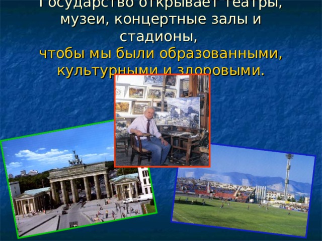 Государство открывает театры, музеи, концертные залы и стадионы,  чтобы мы были образованными, культурными и здоровыми. 
