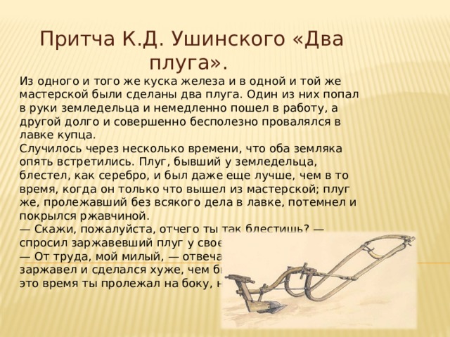 Притча К.Д. Ушинского «Два плуга». Из одного и того же куска железа и в одной и той же мастерской были сделаны два плуга. Один из них попал в руки земледельца и немедленно пошел в работу, а другой долго и совершенно бесполезно провалялся в лавке купца. Случилось через несколько времени, что оба земляка опять встретились. Плуг, бывший у земледельца, блестел, как серебро, и был даже еще лучше, чем в то время, когда он только что вышел из мастерской; плуг же, пролежавший без всякого дела в лавке, потемнел и покрылся ржавчиной. — Скажи, пожалуйста, отчего ты так блестишь? — спросил заржавевший плуг у своего старого знакомца. — От труда, мой милый, — отвечал тот, — а если ты заржавел и сделался хуже, чем был, то потому, что всё это время ты пролежал на боку, ничего не делая. 