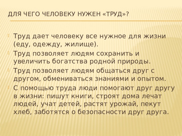 Для чего человеку нужен «Труд»?   Труд дает человеку все нужное для жизни (еду, одежду, жилище). Труд позволяет людям сохранить и увеличить богатства родной природы. Труд позволяет людям общаться друг с другом, обмениваться знаниями и опытом. С помощью труда люди помогают друг другу в жизни: пишут книги, строят дома лечат людей, учат детей, растят урожай, пекут хлеб, заботятся о безопасности друг друга. 