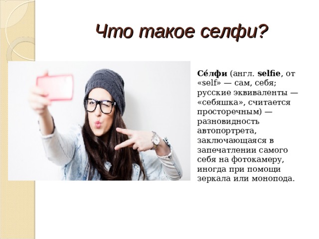 Что такое селфи? Се́лфи  (англ.  selfie , от «self» — сам, себя; русские эквиваленты — «себяшка», считается просторечным) — разновидность автопортрета, заключающаяся в запечатлении самого себя на фотокамеру, иногда при помощи зеркала или монопода. 