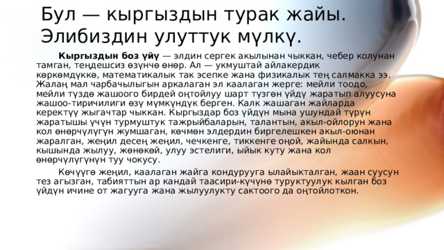 Бул — кыргыздын турак жайы. Элибиздин улуттук мүлкү. Кыргыздын боз үйү  — элдин сергек акылынан чыккан, чебер колунан тамган, теңдешсиз өзүнчө өнөр. Ал — укмуштай айлакердик көркөмдүккө, математикалык так эсепке жана физикалык тең салмакка ээ. Жалаң мал чарбачылыгын аркалаган эл каалаган жерге: мейли тоодо, мейли түздө жашоого бирдей оңтойлуу шарт түзгөн үйдү жаратып алуусуна жашоо-тиричилиги өзү мүмкүндүк берген. Калк жашаган жайларда керектүү жыгачтар чыккан. Кыргыздар боз үйдүн мына ушундай түрүн жаратышы үчүн турмуштук тажрыйбаларын, талантын, акыл-ойлорун жана кол өнөрчүлүгүн жумшаган, көчмөн элдердин биргелешкен акыл-оюнан жаралган, жеңил десең жеңил, чечкенге, тиккенге оңой, жайында салкын, кышында жылуу, жөнөкөй, улуу эстелиги, ыйык куту жана кол өнөрчүлүгүнүн туу чокусу. Көчүүгө жеңил, каалаган жайга кондурууга ылайыкталган, жаан суусун тез агызган, табияттын ар кандай таасири-күчүнө туруктуулук кылган боз үйдүн ичине от жагууга жана жылуулукту сактоого да оңтойлоткон.  