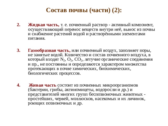 Состав почвы (части) (2): Жидкая часть, т. е. почвенный раствор - активный компонент, осуществляющий перенос веществ внутри неё, вынос из почвы и снабжение растений водой и растворёнными элементами питания.  Газообразная часть, или почвенный воздух, заполняет поры, не занятые водой. Количество и состав почвенного воздуха, в который входят N 2 , O 2 , CO 2 , летучие органические соединения и пр., не постоянны и определяются характером множества протекающих в почве химических, биохимических, биологических процессов. 4. Живая часть состоит из почвенных микроорганизмов (бактерии, грибы, актиномицеты, водоросли и др.) и представителей многих групп беспозвоночных животных - простейших, червей, моллюсков, насекомых и их личинок, роющих позвоночных и др.   