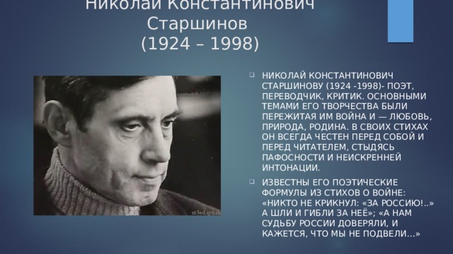 Николай Константинович Старшинов  (1924 – 1998) Николай Константинович Старшинову (1924 -1998)- поэт, переводчик, критик. основными темами его творчества были пережитая им война и — Любовь, Природа, Родина. В своих стихах он всегда честен перед собой и перед читателем, стыдясь пафосности и неискренней интонации. Известны его поэтические формулы из стихов о войне: «Никто не крикнул: «За Россию!..» А шли и гибли за неё»; «А нам судьбу России доверяли, и кажется, что мы не подвели…» 