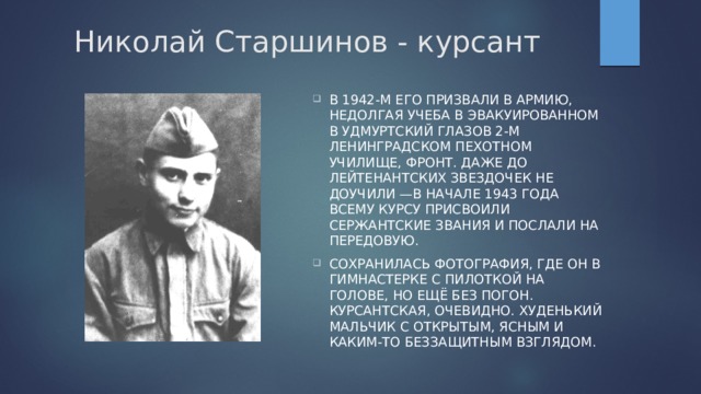 Николай Старшинов - курсант В 1942-м его призвали в армию, недолгая учеба в эвакуированном в удмуртский Глазов 2-м Ленинградском пехотном училище, фронт. Даже до лейтенантских звездочек не доучили —в начале 1943 года всему курсу присвоили сержантские звания и послали на передовую. Сохранилась фотография, где он в гимнастерке с пилоткой на голове, но ещё без погон. Курсантская, очевидно. Худенький мальчик с открытым, ясным и каким-то беззащитным взглядом.  